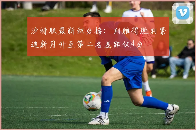 沙特联最新积分榜：利雅得胜利紧追新月升至第二名差距仅4分