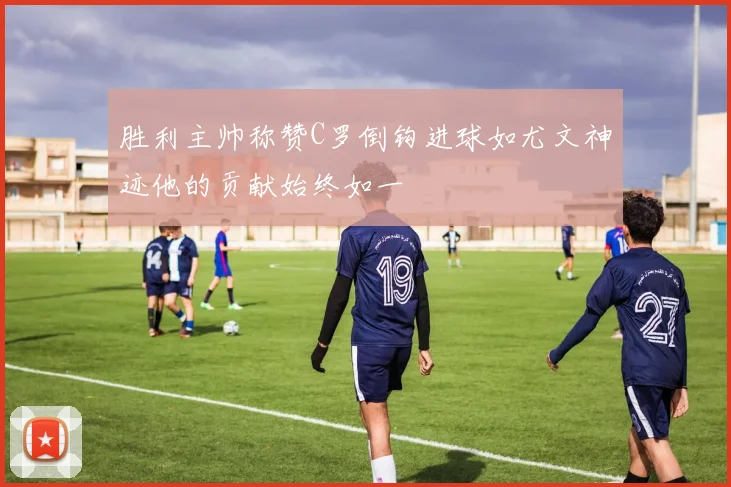 胜利主帅称赞C罗倒钩进球如尤文神迹他的贡献始终如一