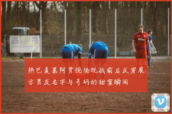 热巴羡慕阿贾现场观战前后反穿展示男友名字与号码的甜蜜瞬间