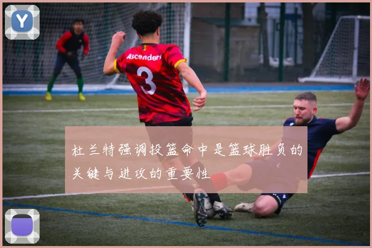 杜兰特强调投篮命中是篮球胜负的关键与进攻的重要性
