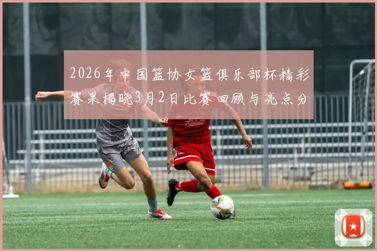 2026年中国篮协女篮俱乐部杯精彩赛果揭晓3月2日比赛回顾与亮点分析