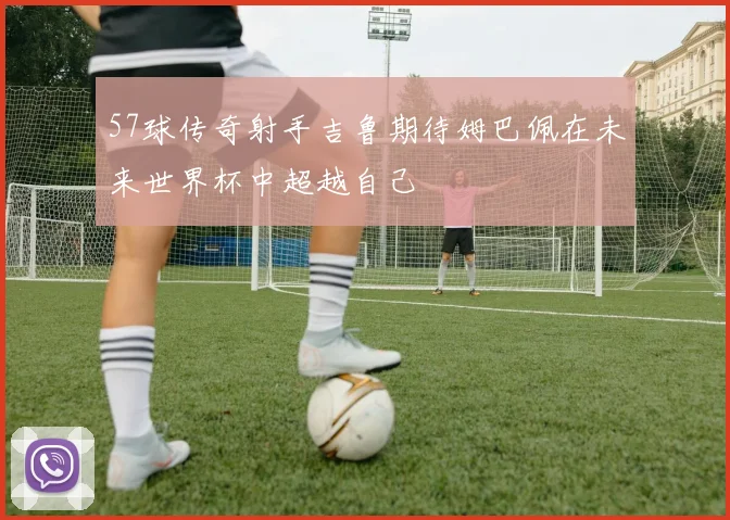 57球传奇射手吉鲁期待姆巴佩在未来世界杯中超越自己