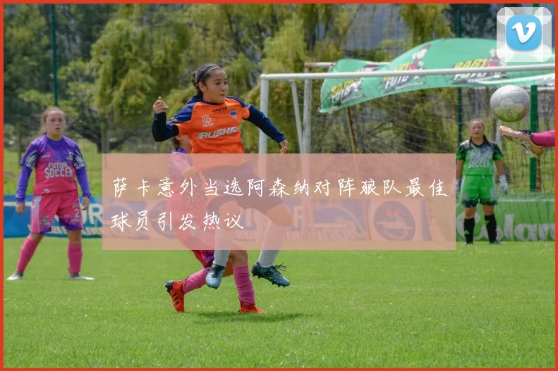 萨卡意外当选阿森纳对阵狼队最佳球员引发热议