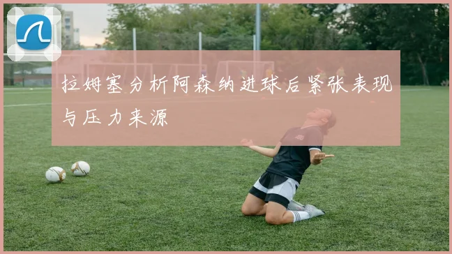 拉姆塞分析阿森纳进球后紧张表现与压力来源