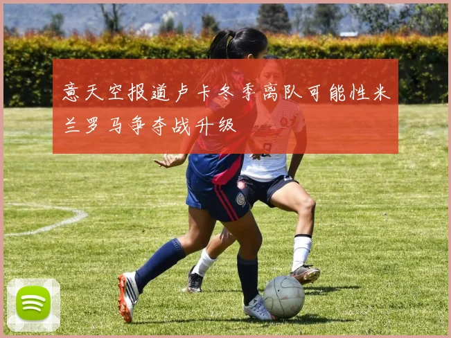 意天空报道卢卡冬季离队可能性米兰罗马争夺战升级