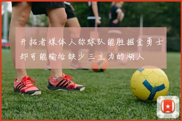 开拓者媒体人称球队能胜掘金勇士却可能输给缺少三主力的湖人