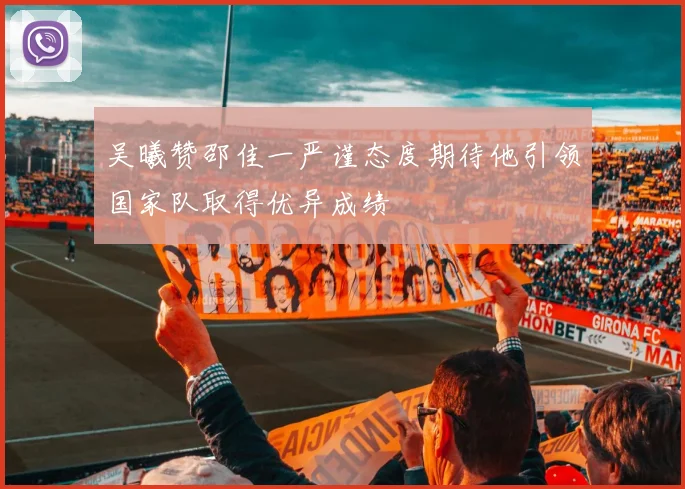 吴曦赞邵佳一严谨态度期待他引领国家队取得优异成绩