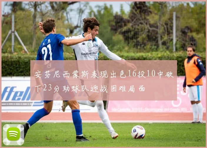 安芬尼西蒙斯表现出色16投10中砍下23分助球队迎战困难局面