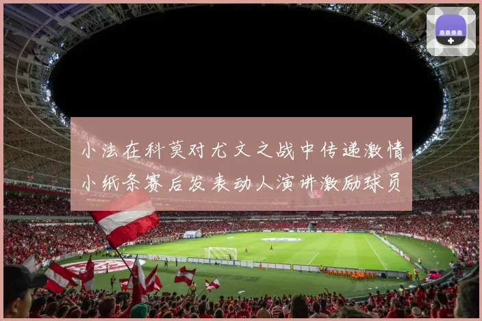 小法在科莫对尤文之战中传递激情小纸条赛后发表动人演讲激励球员士气