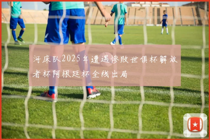 河床队2025年遭遇惨败世俱杯解放者杯阿根廷杯全线出局