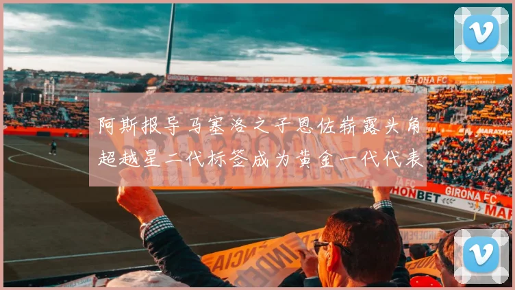 阿斯报导马塞洛之子恩佐崭露头角超越星二代标签成为黄金一代代表
