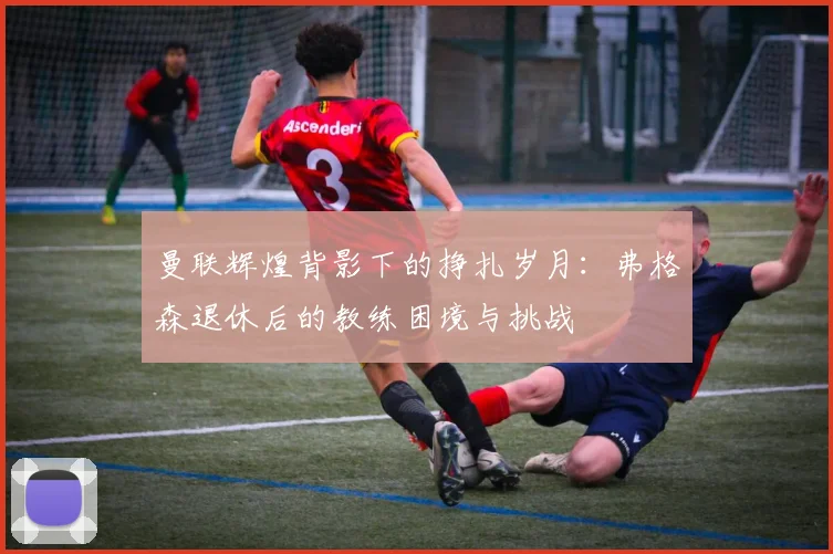 曼联辉煌背影下的挣扎岁月：弗格森退休后的教练困境与挑战