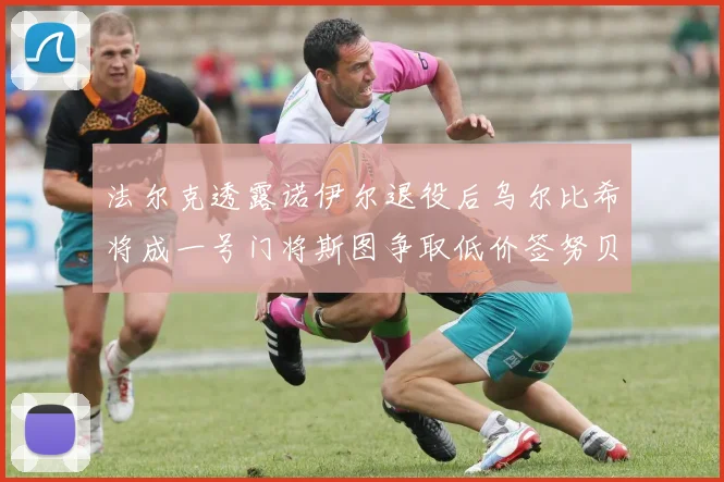 法尔克透露诺伊尔退役后乌尔比希将成一号门将斯图争取低价签努贝尔