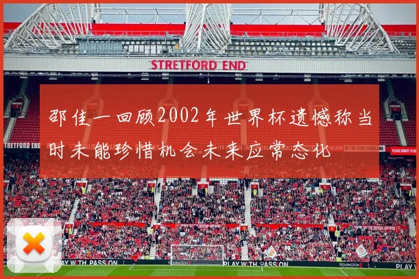 邵佳一回顾2002年世界杯遗憾称当时未能珍惜机会未来应常态化