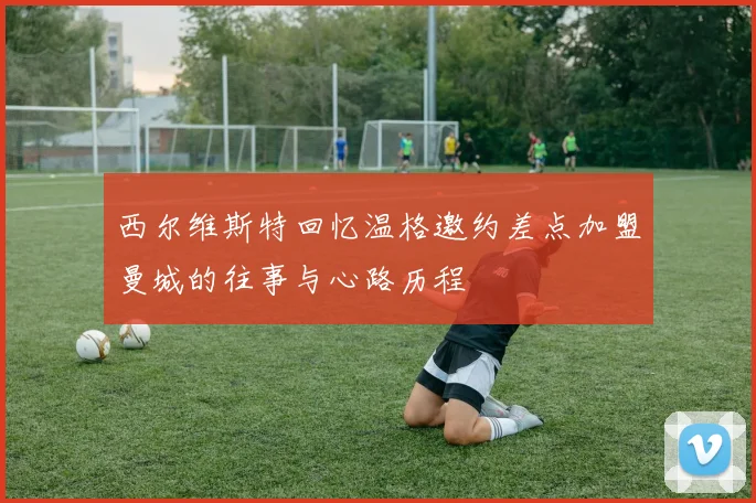 西尔维斯特回忆温格邀约差点加盟曼城的往事与心路历程