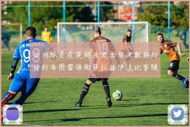非洲球员在英超历史出场次数排行榜科洛图雷领衔萨拉赫伊沃比紧随其后