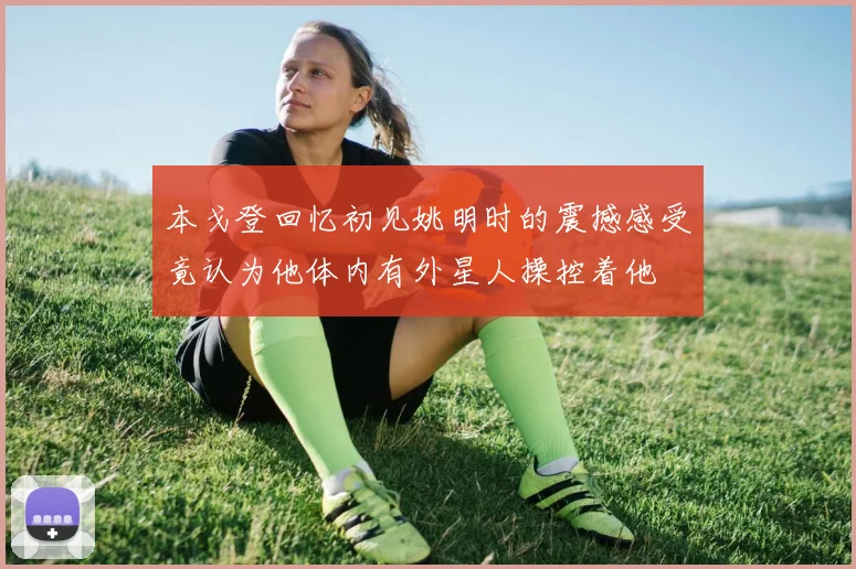 本戈登回忆初见姚明时的震撼感受竟认为他体内有外星人操控着他