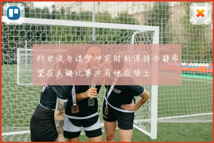 科尔谈与追梦冲突时刻保持冷静希望在关键比赛中有他在场上
