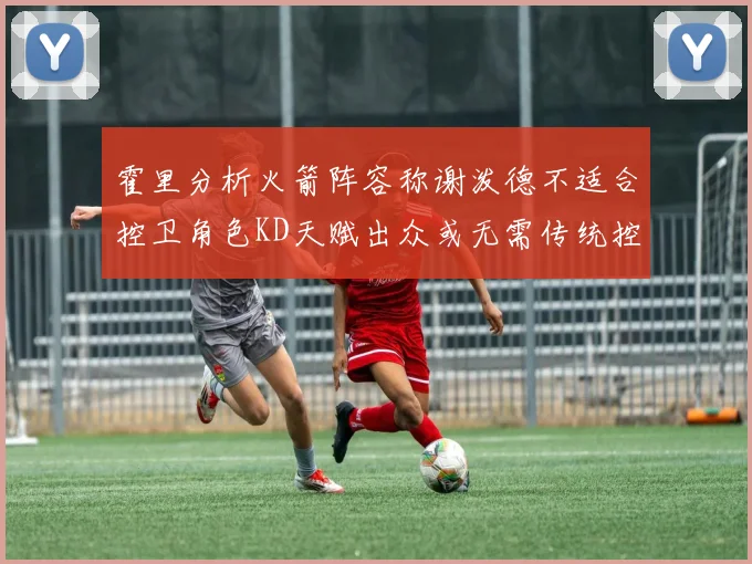 霍里分析火箭阵容称谢泼德不适合控卫角色KD天赋出众或无需传统控卫