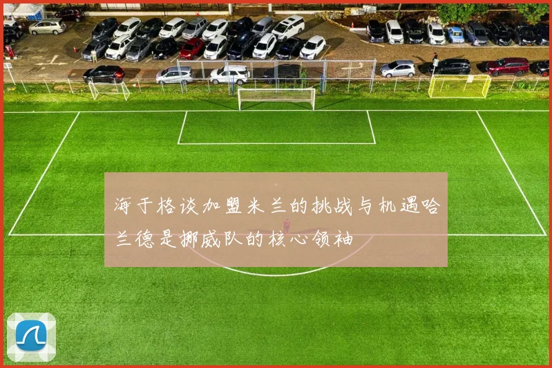 海于格谈加盟米兰的挑战与机遇哈兰德是挪威队的核心领袖