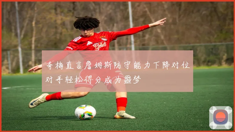 夸梅直言詹姆斯防守能力下降对位对手轻松得分成为噩梦