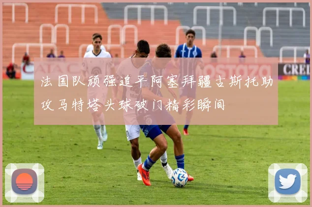 法国队顽强追平阿塞拜疆古斯托助攻马特塔头球破门精彩瞬间