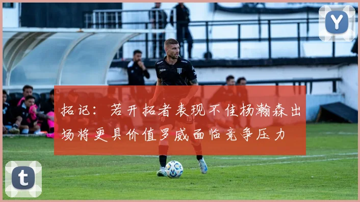 拓记：若开拓者表现不佳杨瀚森出场将更具价值罗威面临竞争压力